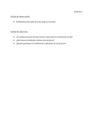 29/04/2013
Guión de observación.
Problemáticas derivadas de lo que surge en la escuela.
Guión de entrevista.
¿Se realizan proyectos de intervención o innovación en la institución escolar?
¿Qué toman en cuenta para realizar estos proyectos?
¿Quienes participan en la elaboración y aplicación de este proyecto?
 