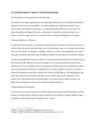 La Gestión Escolar: Cultura y Clima Institucional
Características de la Organización de la Institución.
La escuela se encuentra organizada por un responsable principal que es la directora del Jardín, lo
integran seis docentes y un intendente, las cuales trabajan en conjunto para cumplir con la
función que le corresponde a la escuela. La capacidad de gestión debe tener en la escuela su
punto de partida y de llegada. Por esto, un elemento de la temática central de estudio es un
aspecto vital de la organización de la escuela; es decir, el manejo pedagógico de su equipo.2
Funciones Directivas y Docentes
Las funciones de los docentes se encuentran organizadas en un itinerario, la cual está ubicada en
la dirección de la escuela en donde tienen un rol de comisiones y que se van rotando cada semana
como son los honores a la bandera, la guardia, vigilar a los niños en el desayunador y en el área
de juegos, la limpieza del salón, regar las plantas y además se encuentran las comisiones anuales.
La función principal de la maestra es guiar a los alumnos, revisaren conjunto con la directora que
todo funcione como debería en la escuela, cumplir con las comisiones tanto semanales como
anuales que se les fue asignada, realizar sus planeacionesdidácticasasí como también los reportes
con la información de cada niño y su diagnostico. Por lo que es positivo que en las escuelas se
doten de documentos escritos que expliciten los criterios metodológicos y psicopedagógicos que
creen que han de tener en cuenta en las aulas. Sirven además para que los maestros nuevos
puedan tener información sobre las metodologías y los criterios que el centro prioriza, y son
útiles a fin de disponer de criterios para evaluar las propias prácticas. 3
Financiamiento de los Recursos.
En cuanto a esto, la escuela cuenta con la colaboración de los padres de familia porque son ellos
quienes se organizan para comprar lo que es necesario en el jardín por ejemplo comprar el agua
purificada y realizar fajinas para la limpieza de la escuela.
2
Espeleta, J y Furlán, A. La gestión pedagógica de la escuela. Pp. 45.
3
Huguet, T. (2006). Aprender juntos en el aula. Una propuesta inclusiva. Pp. 170.
 