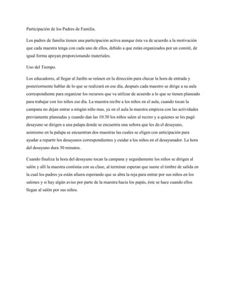 Participación de los Padres de Familia.
Los padres de familia tienen una participación activa aunque ésta va de acuerdo a la motivación
que cada maestra tenga con cada uno de ellos, debido a que están organizados por un comité, de
igual forma apoyan proporcionando materiales.
Uso del Tiempo.
Los educadores, al llegar al Jardín se reúnen en la dirección para checar la hora de entrada y
posteriormente hablar de lo que se realizará en ese día, después cada maestro se dirige a su aula
correspondiente para organizar los recursos que va utilizar de acuerdo a lo que se tienen planeado
para trabajar con los niños ese día. La maestra recibe a los niños en el aula, cuando tocan la
campana no dejan entrar a ningún niño mas, ya en el aula la maestra empieza con las actividades
previamente planeadas y cuando dan las 10:30 los niños salen al recreo y a quienes se les pagó
desayuno se dirigen a una palapa donde se encuentra una señora que les da el desayuno,
asimismo en la palapa se encuentran dos maestras las cuales se eligen con anticipación para
ayudar a repartir los desayunos correspondientes y cuidar a los niños en el desayunador. La hora
del desayuno dura 30 minutos.
Cuando finaliza la hora del desayuno tocan la campana y seguidamente los niños se dirigen al
salón y allí la maestra continúa con su clase, al terminar esperan que suene el timbre de salida en
la cual los padres ya están afuera esperando que se abra la reja para entrar por sus niños en los
salones y si hay algún aviso por parte de la maestra hacia los papás, éste se hace cuando ellos
llegan al salón por sus niños.
 