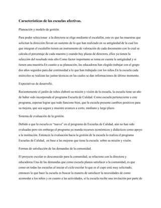 Características de las escuelas afectivas.
Planeación y modelo de gestión.
Para poder seleccionar a la directora se elige mediante el escalafón, esto es que las maestras que
solicitan la dirección llevan un sustento de lo que han realizado en su antigüedad de la cual los
que integran el escalafón tienen un instrumento de valoración de cada documento con lo cual se
calcula el porcentaje de cada maestra y cuando hay plazas de directora, ellos ya tienen la
selección del resultado más alto.Como factor importante se toma en cuenta la antigüedad y si
tienen una maestría.En cuanto a su planeación, las educadoras han elegido trabajar con el grupo
dos años seguidos para dar continuidad a lo que han trabajado con los niños.En la escuela cada
miércoles se realizan las juntas técnicas en las cuales se dan informaciones de último momento.
Expectativas de desarrollo.
Recientemente el jardín de niños elaboró su misión y visión de la escuela, la escuela tiene un año
de haber sido incorporada al programa Escuela de Calidad. Como escuela perteneciente a este
programa, esperan lograr que todo funcione bien, que la escuela presente cambios positivos para
su mejora, que sea segura y muestre avances a corto, mediano y largo plazo.
Sistema de evaluación de la gestión.
Debido a que la escuela es “nueva” en el programa de Escuelas de Calidad, aún no han sido
evaluadas pero sin embargo el programa ya manda recursos económicos y didácticos como apoyo
a la institución. Entonces la evaluación hacia la gestión de la escuela lo realiza el programa
Escuelas de Calidad, en base a las mejoras que tiene la escuela sobre su misión y visión.
Formas de satisfacción de las demandas de la comunidad.
El proyecto escolar es desconocido para la comunidad, se relaciona con la directora y
educadoras.Una de las demandas que como escuela planea satisfacer a la comunidad, es que
como en todas las escuelas al iniciar el ciclo escolar lo que es el cupo está muy solicitado,
entonces lo que hace la escuela es buscar la manera de satisfacer la necesidades de como
acomodar a los niños y en cuanto a las actividades, si la escuela recibe una invitación por parte de
 