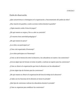 15/04/2013
Guión de observación.
¿Qué características se distinguen en la organización y funcionamiento del jardín de niños?
¿Hay maestro de guardia y cuales acciones realiza durante la guardia?
¿Algún maestro cuida el área de juegos?
¿De qué manera se asigna y lleva a cabo su comisión?
¿El maestro tiene autoridad pedagógica?
¿De qué manera la ejerce?
¿Los niños son participativos?
¿Cómo está organizado el homenaje?
¿Los niños participan en el homenaje?
¿Cómo se da la interacción entre la directora y las educadoras en cuanto a las comisiones?
¿Llevan algún tipo de formato al entrar al jardín y realizan un registro para las comisiones?
¿Cómo se observa la organización que tiene la directora con las educadoras?
¿Existe algún tipo de formato para las comisiones?
¿De qué manera se observa la organización del área de trabajo de la directora?
¿Cuáles son las funciones de la directora al iniciar la jornada?
¿Qué tipo de comisiones realizan las educadoras durante la jornada?
¿Cómo se organizan para establecer las comisiones?
 