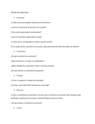 Guión de entrevista.
Funciones
¿Cuáles son las principales funciones de la directora?
¿Cuál es la función de la maestra en la escuela?
Como están organizadas las educadoras?
Como se encuentra organizada la escuela
A usted, que le corresponde en cuanto a gestión escolar
En la organización y gestión de la escuela, ¿Qué participación tienen los padres de familia?
Comisiones
¿En qué consisten las comisiones?
¿Qué comisiones se otorga a las educadoras?
¿Quién designa las comisiones? (rifas o acuerdos mutuos)
¿De qué manera se estructuran las guardias?
Tiempo
¿Cómo se organiza el tiempo de la jornada?
¿En base a que realizan del itinerario de la jornada?
Recursos
¿Cómo se sustentan los materiales o recursos que se utilizan en la escuela? (por ejemplo agua
purificada, limpieza de la escuela o material didáctico para los niños)
¿De qué manera se obtienen los recursos?
Tareas
 