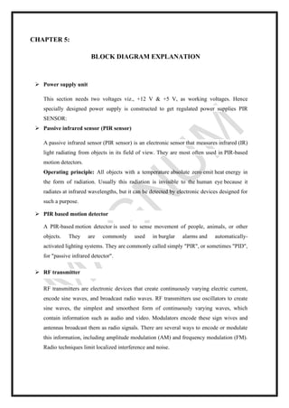 CHAPTER 5:
BLOCK DIAGRAM EXPLANATION
➢ Power supply unit
This section needs two voltages viz., +12 V & +5 V, as working voltages. Hence
specially designed power supply is constructed to get regulated power supplies PIR
SENSOR:
➢ Passive infrared sensor (PIR sensor)
A passive infrared sensor (PIR sensor) is an electronic sensor that measures infrared (IR)
light radiating from objects in its field of view. They are most often used in PIR-based
motion detectors.
Operating principle: All objects with a temperature absolute zero emit heat energy in
the form of radiation. Usually this radiation is invisible to the human eye because it
radiates at infrared wavelengths, but it can be detected by electronic devices designed for
such a purpose.
➢ PIR based motion detector
A PIR-based motion detector is used to sense movement of people, animals, or other
objects. They are commonly used in burglar alarms and automatically-
activated lighting systems. They are commonly called simply "PIR", or sometimes "PID",
for "passive infrared detector".
➢ RF transmitter
RF transmitters are electronic devices that create continuously varying electric current,
encode sine waves, and broadcast radio waves. RF transmitters use oscillators to create
sine waves, the simplest and smoothest form of continuously varying waves, which
contain information such as audio and video. Modulators encode these sign wives and
antennas broadcast them as radio signals. There are several ways to encode or modulate
this information, including amplitude modulation (AM) and frequency modulation (FM).
Radio techniques limit localized interference and noise.
 