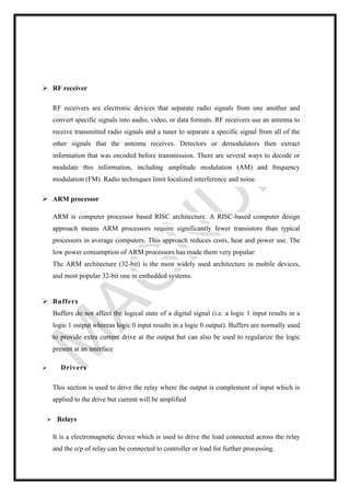 ➢ RF receiver
RF receivers are electronic devices that separate radio signals from one another and
convert specific signals into audio, video, or data formats. RF receivers use an antenna to
receive transmitted radio signals and a tuner to separate a specific signal from all of the
other signals that the antenna receives. Detectors or demodulators then extract
information that was encoded before transmission. There are several ways to decode or
modulate this information, including amplitude modulation (AM) and frequency
modulation (FM). Radio techniques limit localized interference and noise.
➢ ARM processor
ARM is computer processor based RISC architecture. A RISC-based computer design
approach means ARM processors require significantly fewer transistors than typical
processors in average computers. This approach reduces costs, heat and power use. The
low power consumption of ARM processors has made them very popular:
The ARM architecture (32-bit) is the most widely used architecture in mobile devices,
and most popular 32-bit one in embedded systems.
➢ Buffers
Buffers do not affect the logical state of a digital signal (i.e. a logic 1 input results in a
logic 1 output whereas logic 0 input results in a logic 0 output). Buffers are normally used
to provide extra current drive at the output but can also be used to regularize the logic
present at an interface
➢ Drivers
This section is used to drive the relay where the output is complement of input which is
applied to the drive but current will be amplified
➢ Relays
It is a electromagnetic device which is used to drive the load connected across the relay
and the o/p of relay can be connected to controller or load for further processing.
 