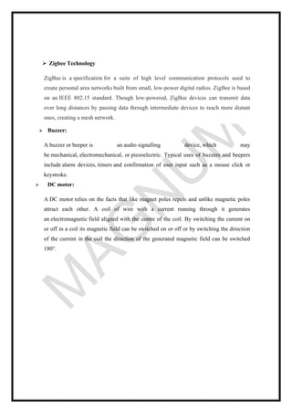 ➢ Zigbee Technology
ZigBee is a specification for a suite of high level communication protocols used to
create personal area networks built from small, low-power digital radios. ZigBee is based
on an IEEE 802.15 standard. Though low-powered, ZigBee devices can transmit data
over long distances by passing data through intermediate devices to reach more distant
ones, creating a mesh network.
➢ Buzzer:
A buzzer or beeper is an audio signalling device, which may
be mechanical, electromechanical, or piezoelectric. Typical uses of buzzers and beepers
include alarm devices, timers and confirmation of user input such as a mouse click or
keystroke.
➢ DC motor:
A DC motor relies on the facts that like magnet poles repels and unlike magnetic poles
attract each other. A coil of wire with a current running through it generates
an electromagnetic field aligned with the centre of the coil. By switching the current on
or off in a coil its magnetic field can be switched on or off or by switching the direction
of the current in the coil the direction of the generated magnetic field can be switched
180°.
 