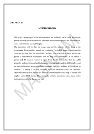 CHAPTER 6:
METHODOLOGY
This project is developed for the soldiers to find out the border and to check whether the
person is authorized or unauthorized. The main modules in this project are RF transducer,
ARM controller unit and LCD display.
The transmitter will be there in border area and the receiver will be there at the
commander. The transmitter module has two inputs. One is PIR sensor, which is used to
detect the persons. And the second is RF receiver, which is used to detect whether the
person is authorized or unauthorized with the help of RF transmitter. If PIR senses a
person and RF receiver receives a signal from the RF transmitter, then the ARM
controller analyses the signal and indicates the person is authorized via LCD display. And
the same information is transmitted to commander via Zigbee and that will displayed on
receiver LCD display. If PIR only receives a signal and sends that to the ARM controller.
Then the controller will indicate the person is unauthorized with the help of buzzer and
displays on the LCD display. The commander will take appropriate action based on the
information received at the receiver end.
 