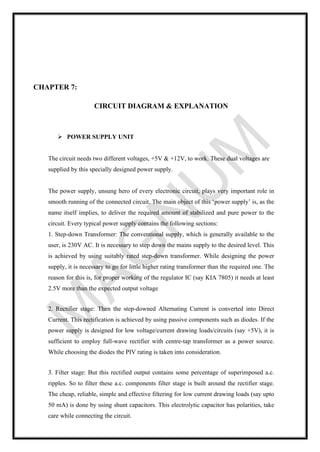 CHAPTER 7:
CIRCUIT DIAGRAM & EXPLANATION
➢ POWER SUPPLY UNIT
The circuit needs two different voltages, +5V & +12V, to work. These dual voltages are
supplied by this specially designed power supply.
The power supply, unsung hero of every electronic circuit, plays very important role in
smooth running of the connected circuit. The main object of this ‘power supply’ is, as the
name itself implies, to deliver the required amount of stabilized and pure power to the
circuit. Every typical power supply contains the following sections:
1. Step-down Transformer: The conventional supply, which is generally available to the
user, is 230V AC. It is necessary to step down the mains supply to the desired level. This
is achieved by using suitably rated step-down transformer. While designing the power
supply, it is necessary to go for little higher rating transformer than the required one. The
reason for this is, for proper working of the regulator IC (say KIA 7805) it needs at least
2.5V more than the expected output voltage
2. Rectifier stage: Then the step-downed Alternating Current is converted into Direct
Current. This rectification is achieved by using passive components such as diodes. If the
power supply is designed for low voltage/current drawing loads/circuits (say +5V), it is
sufficient to employ full-wave rectifier with centre-tap transformer as a power source.
While choosing the diodes the PIV rating is taken into consideration.
3. Filter stage: But this rectified output contains some percentage of superimposed a.c.
ripples. So to filter these a.c. components filter stage is built around the rectifier stage.
The cheap, reliable, simple and effective filtering for low current drawing loads (say upto
50 mA) is done by using shunt capacitors. This electrolytic capacitor has polarities, take
care while connecting the circuit.
 