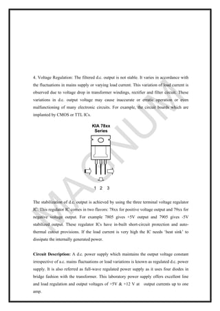 4. Voltage Regulation: The filtered d.c. output is not stable. It varies in accordance with
the fluctuations in mains supply or varying load current. This variation of load current is
observed due to voltage drop in transformer windings, rectifier and filter circuit. These
variations in d.c. output voltage may cause inaccurate or erratic operation or even
malfunctioning of many electronic circuits. For example, the circuit boards which are
implanted by CMOS or TTL ICs.
The stabilization of d.c. output is achieved by using the three terminal voltage regulator
IC. This regulator IC comes in two flavors: 78xx for positive voltage output and 79xx for
negative voltage output. For example 7805 gives +5V output and 7905 gives -5V
stabilized output. These regulator ICs have in-built short-circuit protection and auto-
thermal cutout provisions. If the load current is very high the IC needs ‘heat sink’ to
dissipate the internally generated power.
Circuit Description: A d.c. power supply which maintains the output voltage constant
irrespective of a.c. mains fluctuations or load variations is known as regulated d.c. power
supply. It is also referred as full-wave regulated power supply as it uses four diodes in
bridge fashion with the transformer. This laboratory power supply offers excellent line
and load regulation and output voltages of +5V & +12 V at output currents up to one
amp.
1 2 3
KIA 78xx
Series
 
