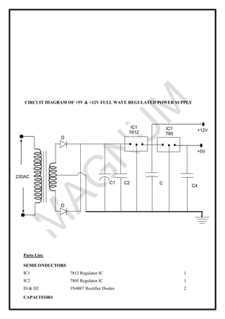 CIRCUIT DIAGRAM OF +5V & +12V FULL WAVE REGULATED POWER SUPPLY
Parts List:
SEMICONDUCTORS
IC1
IC2
7812 Regulator IC
7805 Regulator IC
1
1
D1& D2 1N4007 Rectifier Diodes 2
CAPACITORS
230AC
X
1
C1
D
21
C2 C
3
IC1
7812
D
11
9V
C4
IC1
780
5
+12V
+5V
 