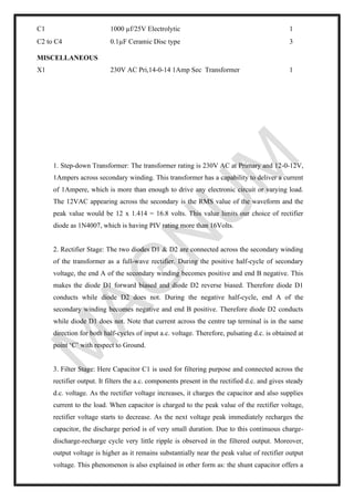 1. Step-down Transformer: The transformer rating is 230V AC at Primary and 12-0-12V,
1Ampers across secondary winding. This transformer has a capability to deliver a current
of 1Ampere, which is more than enough to drive any electronic circuit or varying load.
The 12VAC appearing across the secondary is the RMS value of the waveform and the
peak value would be 12 x 1.414 = 16.8 volts. This value limits our choice of rectifier
diode as 1N4007, which is having PIV rating more than 16Volts.
2. Rectifier Stage: The two diodes D1 & D2 are connected across the secondary winding
of the transformer as a full-wave rectifier. During the positive half-cycle of secondary
voltage, the end A of the secondary winding becomes positive and end B negative. This
makes the diode D1 forward biased and diode D2 reverse biased. Therefore diode D1
conducts while diode D2 does not. During the negative half-cycle, end A of the
secondary winding becomes negative and end B positive. Therefore diode D2 conducts
while diode D1 does not. Note that current across the centre tap terminal is in the same
direction for both half-cycles of input a.c. voltage. Therefore, pulsating d.c. is obtained at
point ‘C’ with respect to Ground.
3. Filter Stage: Here Capacitor C1 is used for filtering purpose and connected across the
rectifier output. It filters the a.c. components present in the rectified d.c. and gives steady
d.c. voltage. As the rectifier voltage increases, it charges the capacitor and also supplies
current to the load. When capacitor is charged to the peak value of the rectifier voltage,
rectifier voltage starts to decrease. As the next voltage peak immediately recharges the
capacitor, the discharge period is of very small duration. Due to this continuous charge-
discharge-recharge cycle very little ripple is observed in the filtered output. Moreover,
output voltage is higher as it remains substantially near the peak value of rectifier output
voltage. This phenomenon is also explained in other form as: the shunt capacitor offers a
C1 1000 µf/25V Electrolytic 1
C2 to C4 0.1µF Ceramic Disc type 3
MISCELLANEOUS
X1 230V AC Pri,14-0-14 1Amp Sec Transformer 1
 