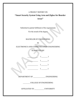 A PROJECT REPORT ON
“Smart Security System Using Arm and Zigbee for Boarder
Areas”
Submitted in partial fulfilment of the requirements
For the award of the degree
BACHELOR OF ENGINEERING
IN
ELECTRONICS AND COMMUNICATION ENGINEERING
SUBMITTED BY
____________ ( _______ )
____________ ( _______ )
____________ ( _______ )
____________ ( _______ )
DEPARTMENT OF ______________ ENGINEERING
________ COLLEGE OF ENGINEERING
AFFILIATED TO ___________ UNIVERSITY
 