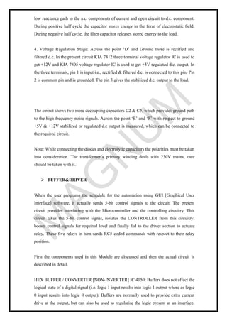 low reactance path to the a.c. components of current and open circuit to d.c. component.
During positive half cycle the capacitor stores energy in the form of electrostatic field.
During negative half cycle, the filter capacitor releases stored energy to the load.
4. Voltage Regulation Stage: Across the point ‘D’ and Ground there is rectified and
filtered d.c. In the present circuit KIA 7812 three terminal voltage regulator IC is used to
get +12V and KIA 7805 voltage regulator IC is used to get +5V regulated d.c. output. In
the three terminals, pin 1 is input i.e., rectified & filtered d.c. is connected to this pin. Pin
2 is common pin and is grounded. The pin 3 gives the stabilized d.c. output to the load.
The circuit shows two more decoupling capacitors C2 & C3, which provides ground path
to the high frequency noise signals. Across the point ‘E’ and ‘F’ with respect to ground
+5V & +12V stabilized or regulated d.c output is measured, which can be connected to
the required circuit.
Note: While connecting the diodes and electrolytic capacitors the polarities must be taken
into consideration. The transformer’s primary winding deals with 230V mains, care
should be taken with it.
➢ BUFFER&DRIVER
When the user programs the schedule for the automation using GUI [Graphical User
Interface] software, it actually sends 5-bit control signals to the circuit. The present
circuit provides interfacing with the Microcontroller and the controlling circuitry. This
circuit takes the 5-bit control signal, isolates the CONTROLLER from this circuitry,
boosts control signals for required level and finally fed to the driver section to actuate
relay. These five relays in turn sends RC5 coded commands with respect to their relay
position.
First the components used in this Module are discussed and then the actual circuit is
described in detail.
HEX BUFFER / CONVERTER [NON-INVERTER] IC 4050: Buffers does not affect the
logical state of a digital signal (i.e. logic 1 input results into logic 1 output where as logic
0 input results into logic 0 output). Buffers are normally used to provide extra current
drive at the output, but can also be used to regularise the logic present at an interface.
 