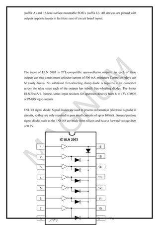 (suffix A) and 16-lead surface-mountable SOICs (suffix L). All devices are pinned with
outputs opposite inputs to facilitate ease of circuit board layout.
The input of ULN 2003 is TTL-compatible open-collector outputs. As each of these
outputs can sink a maximum collector current of 500 mA, miniature Controller relays can
be easily driven. No additional free-wheeling clamp diode is required to be connected
across the relay since each of the outputs has inbuilt free-wheeling diodes. The Series
ULN20x4A/L features series input resistors for operation directly from 6 to 15V CMOS
or PMOS logic outputs.
1N4148 signal diode: Signal diodes are used to process information (electrical signals) in
circuits, so they are only required to pass small currents of up to 100mA. General purpose
signal diodes such as the 1N4148 are made from silicon and have a forward voltage drop
of 0.7V.
Vcc
1 16
2
3
4
5
6
7
8
11
12
14
15
13
10
9
IC ULN 2003
 