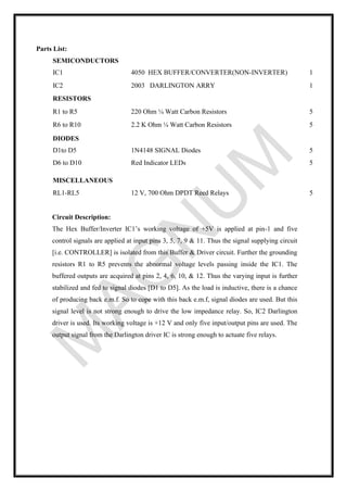 Parts List:
Circuit Description:
The Hex Buffer/Inverter IC1’s working voltage of +5V is applied at pin-1 and five
control signals are applied at input pins 3, 5, 7, 9 & 11. Thus the signal supplying circuit
[i.e. CONTROLLER] is isolated from this Buffer & Driver circuit. Further the grounding
resistors R1 to R5 prevents the abnormal voltage levels passing inside the IC1. The
buffered outputs are acquired at pins 2, 4, 6, 10, & 12. Thus the varying input is further
stabilized and fed to signal diodes [D1 to D5]. As the load is inductive, there is a chance
of producing back e.m.f. So to cope with this back e.m.f, signal diodes are used. But this
signal level is not strong enough to drive the low impedance relay. So, IC2 Darlington
driver is used. Its working voltage is +12 V and only five input/output pins are used. The
output signal from the Darlington driver IC is strong enough to actuate five relays.
SEMICONDUCTORS
IC1 4050 HEX BUFFER/CONVERTER(NON-INVERTER) 1
IC2 2003 DARLINGTON ARRY 1
RESISTORS
R1 to R5 220 Ohm ¼ Watt Carbon Resistors 5
R6 to R10 2.2 K Ohm ¼ Watt Carbon Resistors 5
DIODES
D1to D5 1N4148 SIGNAL Diodes 5
D6 to D10 Red Indicator LEDs 5
MISCELLANEOUS
RL1-RL5 12 V, 700 Ohm DPDT Reed Relays 5
 