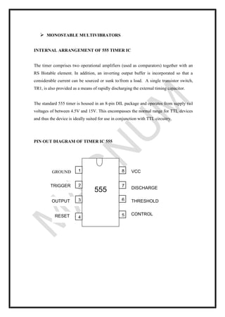➢ MONOSTABLE MULTIVIBRATORS
INTERNAL ARRANGEMENT OF 555 TIMER IC
The timer comprises two operational amplifiers (used as comparators) together with an
RS Bistable element. In addition, an inverting output buffer is incorporated so that a
considerable current can be sourced or sunk to/from a load. A single transistor switch,
TR1, is also provided as a means of rapidly discharging the external timing capacitor.
The standard 555 timer is housed in an 8-pin DIL package and operates from supply rail
voltages of between 4.5V and 15V. This encompasses the normal range for TTL devices
and thus the device is ideally suited for use in conjunction with TTL circuitry.
PIN OUT DIAGRAM OF TIMER IC 555
RESET
OUTPUT
TRIGGER
VCC
555
8
7
6
5
2
3
1
4
DISCHARGE
THRESHOLD
GROUND
CONTROL
 