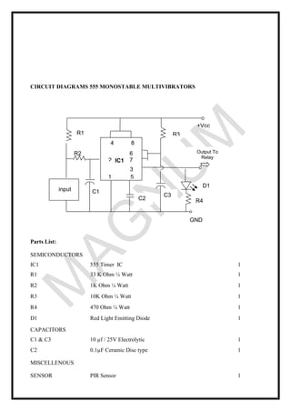 CIRCUIT DIAGRAMS 555 MONOSTABLE MULTIVIBRATORS
Parts List:
SEMICONDUCTORS
IC1 555 Timer IC 1
R1 33 K Ohm ¼ Watt 1
R2 1K Ohm ¼ Watt 1
R3 10K Ohm ¼ Watt 1
R4 470 Ohm ¼ Watt 1
D1 Red Light Emitting Diode 1
CAPACITORS
C1 & C3 10 µf / 25V Electrolytic 1
C2 0.1µF Ceramic Disc type 1
MISCELLENOUS
SENSOR PIR Sensor 1
C1
4 8
3
2
D1
GND
R1
R2
R4
470
R3
C2
C3
Output To
Relay
+Vcc
6
7
1 5
IC1
input
 