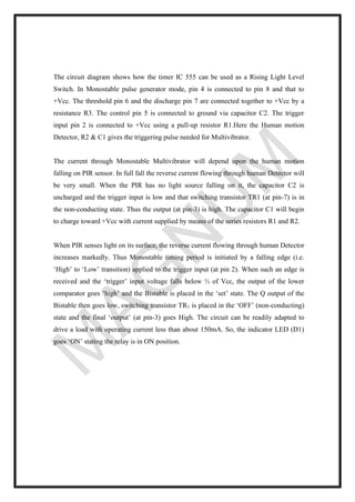 The circuit diagram shows how the timer IC 555 can be used as a Rising Light Level
Switch. In Monostable pulse generator mode, pin 4 is connected to pin 8 and that to
+Vcc. The threshold pin 6 and the discharge pin 7 are connected together to +Vcc by a
resistance R3. The control pin 5 is connected to ground via capacitor C2. The trigger
input pin 2 is connected to +Vcc using a pull-up resistor R1.Here the Human motion
Detector, R2 & C1 gives the triggering pulse needed for Multivibrator.
The current through Monostable Multivibrator will depend upon the human motion
falling on PIR sensor. In full fall the reverse current flowing through human Detector will
be very small. When the PIR has no light source falling on it, the capacitor C2 is
uncharged and the trigger input is low and that switching transistor TR1 (at pin-7) is in
the non-conducting state. Thus the output (at pin-3) is high. The capacitor C1 will begin
to charge toward +Vcc with current supplied by means of the series resistors R1 and R2.
When PIR senses light on its surface, the reverse current flowing through human Detector
increases markedly. Thus Monostable timing period is initiated by a falling edge (i.e.
‘High’ to ‘Low’ transition) applied to the trigger input (at pin 2). When such an edge is
received and the ‘trigger’ input voltage falls below ⅓ of Vcc, the output of the lower
comparator goes ‘high’ and the Bistable is placed in the ‘set’ state. The Q output of the
Bistable then goes low, switching transistor TR1 is placed in the ‘OFF’ (non-conducting)
state and the final ‘output’ (at pin-3) goes High. The circuit can be readily adapted to
drive a load with operating current less than about 150mA. So, the indicator LED (D1)
goes ‘ON’ stating the relay is in ON position.
 