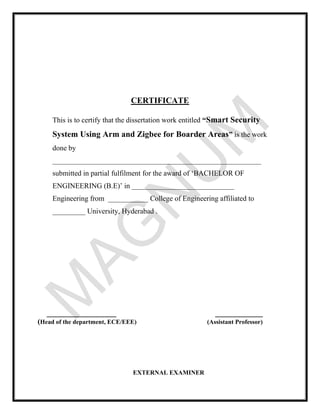 CERTIFICATE
This is to certify that the dissertation work entitled “Smart Security
System Using Arm and Zigbee for Boarder Areas” is the work
done by
_________________________________________________________
submitted in partial fulfilment for the award of ‘BACHELOR OF
ENGINEERING (B.E)’ in ____________________________
Engineering from ___________ College of Engineering affiliated to
_________ University, Hyderabad .
___________________ _____________
(Head of the department, ECE/EEE) (Assistant Professor)
EXTERNAL EXAMINER
 