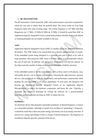 ➢ RF TRANSMITTER
The RF transmitter is built around the ASIC and common passive and active components,
which are very easy to obtain from the material shelf. The circuit works on Very High
Frequency band with wide covering range. The Carrier frequency is 147 MHz and Data
frequencies are 17 MHz, 19 MHz,22 MHz & 25 MHz. It should be noted that ASIC or
Application Specific Integrated Circuit is proprietary product and data sheet or pin details
or working principles are not readily available to the user.
ASIC:
Application Specific Integrated Circuit [ASIC] is another option for embedded hardware
developers. The ASIC needs to be custom-built for a specific application, so it is costly.
If the embedded system being designed is a consumer item and is likely to be sold in
large quantities, then going the ASIC route is the best option, as it considerably reduces
the cost of each unit. In addition, size and power consumption will also be reduced. As
the chip count (the number of chips on the system) decreases, reliability increases.
If the embedded system is for the mass market, such as those used in CD players, toys,
and mobile devices, cost is a major consideration. Choosing the right processor, memory
devices, and peripherals to meet the functionality and performance requirements while
keeping the cost reasonable is of critical importance. In such cases, the designers will
develop an Application Specific Integrated Circuit or an Application Specific
Microprocessor to reduce the hardware components and hence the cost. Typically, a
developer first creates a prototype by writing the software for a general-purpose
processor, and subsequently develops an ASIC to reduce the cost.
Oscillator:
An electronic device that generates sinusoidal oscillations of desired frequency is known
as a sinusoidal oscillator. Although we speak of an oscillator as “generating” a frequency,
it should be noted that it does not create energy, but merely acts as an energy converter. It
receives d.c. energy and changes it into a.c energy of desired frequency. The frequency of
oscillations depends upon the constants of the device.
 