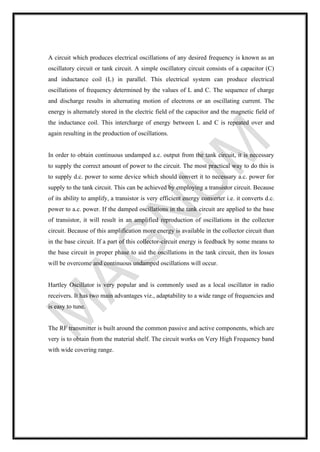 A circuit which produces electrical oscillations of any desired frequency is known as an
oscillatory circuit or tank circuit. A simple oscillatory circuit consists of a capacitor (C)
and inductance coil (L) in parallel. This electrical system can produce electrical
oscillations of frequency determined by the values of L and C. The sequence of charge
and discharge results in alternating motion of electrons or an oscillating current. The
energy is alternately stored in the electric field of the capacitor and the magnetic field of
the inductance coil. This intercharge of energy between L and C is repeated over and
again resulting in the production of oscillations.
In order to obtain continuous undamped a.c. output from the tank circuit, it is necessary
to supply the correct amount of power to the circuit. The most practical way to do this is
to supply d.c. power to some device which should convert it to necessary a.c. power for
supply to the tank circuit. This can be achieved by employing a transistor circuit. Because
of its ability to amplify, a transistor is very efficient energy converter i.e. it converts d.c.
power to a.c. power. If the damped oscillations in the tank circuit are applied to the base
of transistor, it will result in an amplified reproduction of oscillations in the collector
circuit. Because of this amplification more energy is available in the collector circuit than
in the base circuit. If a part of this collector-circuit energy is feedback by some means to
the base circuit in proper phase to aid the oscillations in the tank circuit, then its losses
will be overcome and continuous undamped oscillations will occur.
Hartley Oscillator is very popular and is commonly used as a local oscillator in radio
receivers. It has two main advantages viz., adaptability to a wide range of frequencies and
is easy to tune.
The RF transmitter is built around the common passive and active components, which are
very is to obtain from the material shelf. The circuit works on Very High Frequency band
with wide covering range.
 