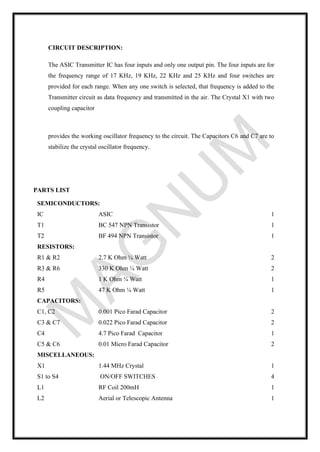 CIRCUIT DESCRIPTION:
The ASIC Transmitter IC has four inputs and only one output pin. The four inputs are for
the frequency range of 17 KHz, 19 KHz, 22 KHz and 25 KHz and four switches are
provided for each range. When any one switch is selected, that frequency is added to the
Transmitter circuit as data frequency and transmitted in the air. The Crystal X1 with two
coupling capacitor
provides the working oscillator frequency to the circuit. The Capacitors C6 and C7 are to
stabilize the crystal oscillator frequency.
PARTS LIST
SEMICONDUCTORS:
IC ASIC 1
T1 BC 547 NPN Transistor 1
T2 BF 494 NPN Transistor 1
RESISTORS:
R1 & R2 2.7 K Ohm ¼ Watt 2
R3 & R6 330 K Ohm ¼ Watt 2
R4 1 K Ohm ¼ Watt 1
R5 47 K Ohm ¼ Watt 1
CAPACITORS:
C1, C2 0.001 Pico Farad Capacitor 2
C3 & C7 0.022 Pico Farad Capacitor 2
C4 4.7 Pico Farad Capacitor 1
C5 & C6 0.01 Micro Farad Capacitor 2
MISCELLANEOUS:
X1 1.44 MHz Crystal 1
S1 to S4 ON/OFF SWITCHES 4
L1 RF Coil 200mH 1
L2 Aerial or Telescopic Antenna 1
 