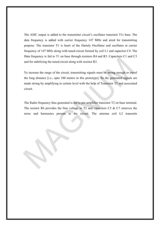 The ASIC output is added to the transmitter circuit’s oscillator transistor T1s base. The
data frequency is added with carrier frequency 147 MHz and aired for transmitting
purpose. The transistor T1 is heart of the Hartely Oscillator and oscillates at carrier
frequency of 147 MHz along with tuned circuit formed by coil L1 and capacitor C4. The
Data frequency is fed to T1 on base through resistors R4 and R5. Capacitors C1 and C3
and for stabilizing the tuned circuit along with resistor R3.
To increase the range of the circuit, transmitting signals must be strong enough to travel
the long distance [i.e., upto 100 meters in this prototype]. So the generated signals are
made strong by amplifying to certain level with the help of Transistor T2 and associated
circuit.
The Radio frequency thus generated is fed to pre-amplifier transistor T2 on base terminal.
The resistor R6 provides the bias voltage to T2 and capacitors C5 & C7 removes the
noise and harmonics present in the circuit. The antenna coil L2 transmits
 