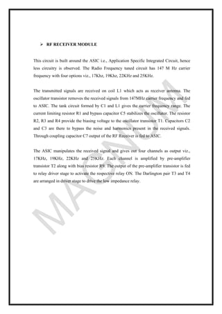 ➢ RF RECEIVER MODULE
This circuit is built around the ASIC i.e., Application Specific Integrated Circuit, hence
less circuitry is observed. The Radio Frequency tuned circuit has 147 M Hz carrier
frequency with four options viz., 17Khz, 19Khz, 22KHz and 25KHz.
The transmitted signals are received on coil L1 which acts as receiver antenna. The
oscillator transistor removes the received signals from 147MHz carrier frequency and fed
to ASIC. The tank circuit formed by C1 and L1 gives the carrier frequency range. The
current limiting resistor R1 and bypass capacitor C5 stabilizes the oscillator. The resistor
R2, R3 and R4 provide the biasing voltage to the oscillator transistor T1. Capacitors C2
and C3 are there to bypass the noise and harmonics present in the received signals.
Through coupling capacitor C7 output of the RF Receiver is fed to ASIC.
The ASIC manipulates the received signal and gives out four channels as output viz.,
17KHz, 19KHz, 22KHz and 25KHz. Each channel is amplified by pre-amplifier
transistor T2 along with bias resistor R9. The output of the pre-amplifier transistor is fed
to relay driver stage to activate the respective relay ON. The Darlington pair T3 and T4
are arranged in driver stage to drive the low impedance relay.
 