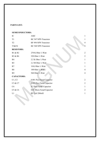 PARTS LIST:
SEMICONDUCTORS:
IC ASIC 1
T1 BC 547 NPN Transistor 1
T2 BF 494 NPN Transistor 4
T3&T4 BC 548 NPN Transistor 8
RESISTORS:
R1 & R2 270 K Ohm ¼ Watt 2
R3 & R6 220 Ohm ¼ Watt 2
R4 2.2 K Ohm ¼ Watt 1
R5 2.2 M Ohm ¼ Watt 1
R7 10 K Ohm ¼ Watt 1
R8 100 Ohm ¼ Watt 4
R9 560 Ohm ¼ Watt 4
CAPACITORS:
C1, C2 0.001 Pico Farad Capacitor 2
C3 & C7 0.022 Pico Farad Capacitor 2
C4 4.7 Pico Farad Capacitor 1
C5 & C6 0.01 Micro Farad Capacitor 2
L1 RF Coil 200mH 1
 