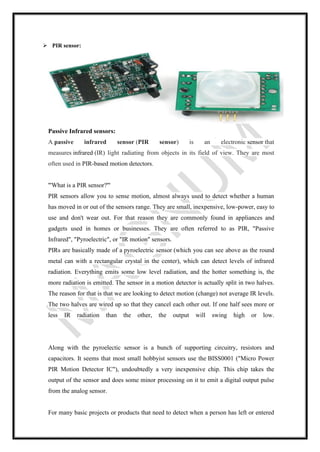 ➢ PIR sensor:
Passive Infrared sensors:
A passive infrared sensor (PIR sensor) is an electronic sensor that
measures infrared (IR) light radiating from objects in its field of view. They are most
often used in PIR-based motion detectors.
'''What is a PIR sensor?'''
PIR sensors allow you to sense motion, almost always used to detect whether a human
has moved in or out of the sensors range. They are small, inexpensive, low-power, easy to
use and don't wear out. For that reason they are commonly found in appliances and
gadgets used in homes or businesses. They are often referred to as PIR, "Passive
Infrared", "Pyroelectric", or "IR motion" sensors.
PIRs are basically made of a pyroelectric sensor (which you can see above as the round
metal can with a rectangular crystal in the center), which can detect levels of infrared
radiation. Everything emits some low level radiation, and the hotter something is, the
more radiation is emitted. The sensor in a motion detector is actually split in two halves.
The reason for that is that we are looking to detect motion (change) not average IR levels.
The two halves are wired up so that they cancel each other out. If one half sees more or
less IR radiation than the other, the output will swing high or low.
Along with the pyroelectic sensor is a bunch of supporting circuitry, resistors and
capacitors. It seems that most small hobbyist sensors use the BISS0001 ("Micro Power
PIR Motion Detector IC"), undoubtedly a very inexpensive chip. This chip takes the
output of the sensor and does some minor processing on it to emit a digital output pulse
from the analog sensor.
For many basic projects or products that need to detect when a person has left or entered
 