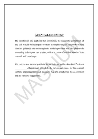 ACKNOWLEDGEMENT
The satisfaction and euphoria that accompany the successful completion of
any task would be incomplete without the mentioning of the people whose
constant guidance and encouragement made it possible. We take pleasure in
presenting before you, our project, which is result of studied blend of both
research and knowledge.
We express our earnest gratitude to our internal guide, Assistant Professor
___________, Department of ECE/EEE, our project guide, for his constant
support, encouragement and guidance. We are grateful for his cooperation
and his valuable suggestions.
 