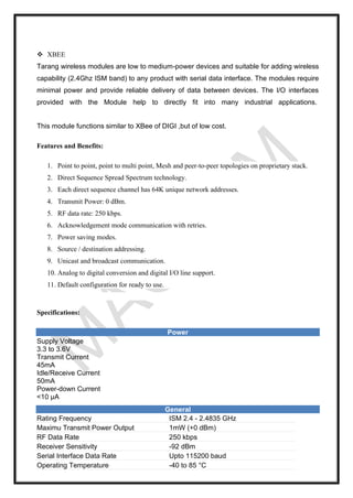 ❖ XBEE
Tarang wireless modules are low to medium-power devices and suitable for adding wireless
capability (2.4Ghz ISM band) to any product with serial data interface. The modules require
minimal power and provide reliable delivery of data between devices. The I/O interfaces
provided with the Module help to directly fit into many industrial applications.
This module functions similar to XBee of DIGI ,but of low cost.
Features and Benefits:
1. Point to point, point to multi point, Mesh and peer-to-peer topologies on proprietary stack.
2. Direct Sequence Spread Spectrum technology.
3. Each direct sequence channel has 64K unique network addresses.
4. Transmit Power: 0 dBm.
5. RF data rate: 250 kbps.
6. Acknowledgement mode communication with retries.
7. Power saving modes.
8. Source / destination addressing.
9. Unicast and broadcast communication.
10. Analog to digital conversion and digital I/O line support.
11. Default configuration for ready to use.
Specifications:
Power
Supply Voltage
3.3 to 3.6V
Transmit Current
45mA
Idle/Receive Current
50mA
Power-down Current
<10 µA
General
Rating Frequency ISM 2.4 - 2.4835 GHz
Maximu Transmit Power Output 1mW (+0 dBm)
RF Data Rate 250 kbps
Receiver Sensitivity -92 dBm
Serial Interface Data Rate Upto 115200 baud
Operating Temperature -40 to 85 °C
 