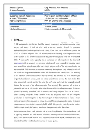 Antenna Options Chip Antenna, Wire Antenna
Antenna Connector MMCX
Network
Supported Network Topologies Peer-to-peer, point to multipoint & Mesh
Number Of Channels 16 direct sequence channels
Addressing Options PAN ID, Channel and addresses
Mechanical
Dimensions 37mm x 26mm.
Interface Connector 20 pin receptacles, 2.00mm pitch.
➢ DC Motor:
A DC motor relies on the fact that like magnet poles repel and unlike magnetic poles
attract each other. A coil of wire with a current running through it generates
an electromagnetic field aligned with the center of the coil. By switching the current on
or off in a coil its magnetic field can be switched on or off or by switching the direction
of the current in the coil the direction of the generated magnetic field can be switched
180°. A simple DC motor typically has a stationary set of magnets in the stator and
an armature with a series of two or more windings of wire wrapped in insulated stack
slots around iron pole pieces (called stack teeth) with the ends of the wires terminating on
a commutator. The armature includes the mounting bearings that keep it in the center of
the motor and the power shaft of the motor and the commutator connections. The winding
in the armature continues to loop all the way around the armature and uses either single
or parallel conductors (wires), and can circle several times around the stack teeth. The
total amount of current sent to the coil, the coil's size and what it's wrapped around
dictate the strength of the electromagnetic field created. The sequence of turning a
particular coil on or off dictates what direction the effective electromagnetic fields are
pointed. By turning on and off coils in sequence a rotating magnetic field can be created.
These rotating magnetic fields interact with the magnetic fields of the magnets
(permanent or electromagnets) in the stationary part of the motor (stator) to create a force
on the armature which causes it to rotate. In some DC motor designs the stator fields use
electromagnets to create their magnetic fields which allow greater control over the motor.
At high power levels, DC motors are almost always cooled using forced air.
The commutator allows each armature coil to be activated in turn. The current in the coil
is typically supplied via two brushes that make moving contact with the commutator.
Now, some brushless DC motors have electronics that switch the DC current to each coil
on and off and have no brushes to wear out or create sparks.
 