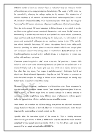 Different number of stator and armature fields as well as how they are connected provide
different inherent speed/torque regulation characteristics. The speed of a DC motor can
be controlled by changing the voltage applied to the armature. The introduction of
variable resistance in the armature circuit or field circuit allowed speed control. Modern
DC motors are often controlled by power electronics systems which adjust the voltage by
"chopping" the DC current into on and off cycles which have an effective lower voltage.
Since the series-wound DC motor develops its highest torque at low speed, it is often
used in traction applications such as electric locomotives, and trams. The DC motor was
the mainstay of electric traction drives on both electric and diesel-electric locomotives,
street-cars/trams and diesel electric drilling rigs for many years. The introduction of DC
motors and an electrical grid system to run machinery starting in the 1870s started a
new second Industrial Revolution. DC motors can operate directly from rechargeable
batteries, providing the motive power for the first electric vehicles and today's hybrid
cars and electric cars as well as driving a host of cordless tools. Today DC motors are still
found in applications as small as toys and disk drives, or in large sizes to operate steel
rolling mills and paper machines.
If external power is applied to a DC motor it acts as a DC generator, a dynamo. This
feature is used to slow down and recharge batteries on hybrid car and electric cars or to
return electricity back to the electric grid used on a street car or electric powered train
line when they slow down. This process is called regenerative braking on hybrid and
electric cars. In diesel electric locomotives they also use their DC motors as generators to
slow down but dissipate the energy in resistor stacks. Newer designs are adding large
battery packs to recapture some of this energy.
Motors are one of the primary mechanisms by which robots move. Some motors can be
attached to wheels that drive a robot around. Other motors might cause joints in a robot
limb to move. Yet others might move the control surfaces of a robotic airplane or
submarine. A robot might have many different kinds of effectors to perform specific
tasks, but many of these effectors are being moved around by motors.
What motors do is convert the electrical energy that powers the robot into mechanical
energy that allows the robot to do work. There are two measurements of a motor that are
important for understanding how much work it can do.
Speed is what the maximum speed of the motor is. This is usually measured
in revolutions per minute, or RPM. 1 RPM means that the axle of the motor will turn
completely around a circle once in a minute, which is very slow. Even a very cheap DC
motor will have a speed rating of at least 1000 RPM.
 