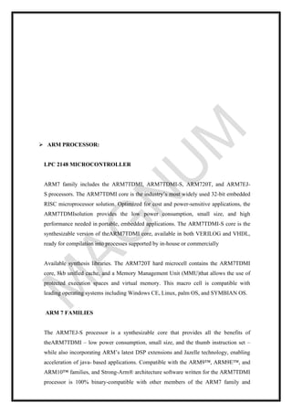 ➢ ARM PROCESSOR:
LPC 2148 MICROCONTROLLER
ARM7 family includes the ARM7TDMI, ARM7TDMI-S, ARM720T, and ARM7EJ-
S processors. The ARM7TDMI core is the industry’s most widely used 32-bit embedded
RISC microprocessor solution. Optimized for cost and power-sensitive applications, the
ARM7TDMIsolution provides the low power consumption, small size, and high
performance needed in portable, embedded applications. The ARM7TDMI-S core is the
synthesizable version of theARM7TDMI core, available in both VERILOG and VHDL,
ready for compilation into processes supported by in-house or commercially
Available synthesis libraries. The ARM720T hard microcell contains the ARM7TDMI
core, 8kb unified cache, and a Memory Management Unit (MMU)that allows the use of
protected execution spaces and virtual memory. This macro cell is compatible with
leading operating systems including Windows CE, Linux, palm OS, and SYMBIAN OS.
ARM 7 FAMILIES
The ARM7EJ-S processor is a synthesizable core that provides all the benefits of
theARM7TDMI – low power consumption, small size, and the thumb instruction set –
while also incorporating ARM’s latest DSP extensions and Jazelle technology, enabling
acceleration of java- based applications. Compatible with the ARM9™, ARM9E™, and
ARM10™ families, and Strong-Arm® architecture software written for the ARM7TDMI
processor is 100% binary-compatible with other members of the ARM7 family and
 