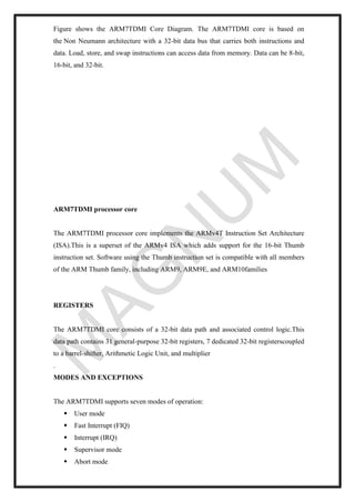 Figure shows the ARM7TDMI Core Diagram. The ARM7TDMI core is based on
the Non Neumann architecture with a 32-bit data bus that carries both instructions and
data. Load, store, and swap instructions can access data from memory. Data can be 8-bit,
16-bit, and 32-bit.
ARM7TDMI processor core
The ARM7TDMI processor core implements the ARMv4T Instruction Set Architecture
(ISA).This is a superset of the ARMv4 ISA which adds support for the 16-bit Thumb
instruction set. Software using the Thumb instruction set is compatible with all members
of the ARM Thumb family, including ARM9, ARM9E, and ARM10families
REGISTERS
The ARM7TDMI core consists of a 32-bit data path and associated control logic.This
data path contains 31 general-purpose 32-bit registers, 7 dedicated 32-bit registerscoupled
to a barrel-shifter, Arithmetic Logic Unit, and multiplier
.
MODES AND EXCEPTIONS
The ARM7TDMI supports seven modes of operation:
▪ User mode
▪ Fast Interrupt (FIQ)
▪ Interrupt (IRQ)
▪ Supervisor mode
▪ Abort mode
 