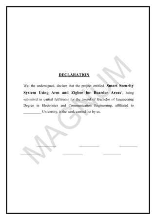 DECLARATION
We, the undersigned, declare that the project entitled ‘Smart Security
System Using Arm and Zigbee for Boarder Areas’, being
submitted in partial fulfilment for the award of Bachelor of Engineering
Degree in Electronics and Communication Engineering, affiliated to
__________ University, is the work carried out by us.
___________ ___________ __________
___________ ___________ __________
 