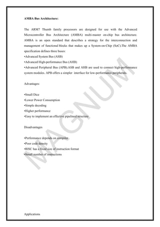 AMBA Bus Architecture:
The ARM7 Thumb family processors are designed for use with the Advanced
Microcontroller Bus Architecture (AMBA) multi-master on-chip bus architecture.
AMBA is an open standard that describes a strategy for the interconnection and
management of functional blocks that makes up a System-on-Chip (SoC).The AMBA
specification defines three buses:
•Advanced System Bus (ASB)
•Advanced High-performance Bus (AHB)
•Advanced Peripheral Bus (APB).ASB and AHB are used to connect high-performance
system modules. APB offers a simpler interface for low-performance peripherals.
Advantages:
•Small Dice
•Lower Power Consumption
•Simple decoding
•Higher performance
•Easy to implement an effective pipelined structure
Disadvantages
•Performance depends on compiler
•Poor code density
•RISC has a fixed size of instruction format
•Small number of instructions
Applications
 