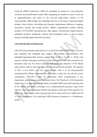 Using the ARMv7 architecture, ARM can strengthen its position as a low-instruction
execution. power/performance leader while conquering new markets to carry its cores up
in high performance and down in the low-cost high-volume domain of the
microcontroller ARM designs the technology that lies at the heart of advanced digital
products, from wireless, networking and consumer entertainment solutions to imaging,
automotive, security and storage devices. ARM’s comprehensive product offering
includes 16/32-bit RISC microprocessors, data engines, 3D processors, digital libraries,
embedded memories, peripherals, software and development tools, as well as analog
functions and high-speed connectivity products
LPC2148 MICROCONTROLLER
LPC2148 microcontroller board based on a 16-bit/32-bit ARM7TDMI-S CPU with real-
time emulation and embedded trace support, that combine microcontrollers with
embedded high-speed flash memory ranging from 32 kB to 512 kB. A 128-bit wide
memory interface and unique accelerator architecture enable 32-bit code execution at the
maximum clock rate. For critical code size applications, the alternative 16-bit Thumb
mode reduces code by more than 30% with minimal performance penalty. The meaning
of LPC is Low Power Low Cost microcontroller. This is 32 bit microcontroller
manufactured by Philips semiconductors (NXP).Due to their tiny size and low power
consumption, LPC2148 is ideal for applications where miniaturization is key
requirement, such as access control and point-of-sale. The Thumb set’s 16-bit instruction
length allows it to approach twice the density of standard ARM code while retaining most
of the ARM’s performance advantage over a traditional16-bit processor using 16-bit
registers. This is possible because Thumb code operates on the same 32-bit register set as
ARM code. Thumb code is able to provide up to 65 % of the code size of ARM, and 160
% of the performance of an equivalent ARM processor connected to a 16-bitmemory
system.
 