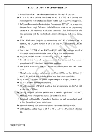 Features of LPC2148 MICROCONTROLLER :
❖ 16-bit/32-bit ARM7TDMI-S microcontroller in a tiny LQFP64 package.
❖ 8 kB to 40 kB of on-chip static RAM and 32 kB to 512 kB of on-chip flash
memory;128-bit wide interface/accelerator enables high-speed 60 MHz operation.
❖ In-System Programming/In-Application Programming (ISP/IAP) via on-chip boot
loader software, single flash sector or full chip erase in 400 ms and programming
of 256 B in 1 ms Embedded ICE RT and Embedded Trace interfaces offer real-
time debugging with the on-chip Real Monitor software and high-speed tracing
of
❖ USB 2.0 Full-speed compliant device controller with 2 kB of endpoint RAM. In
addition, the LPC2148 provides 8 kB of on-chip RAM accessible to USB by
DMA.
❖ One or two (LPC2141/42 Vs, LPC2144/46/48) 10-bit ADCs provide a total of
6/14analog inputs, with conversion times as low as 2.44 ms per channel.
❖ Single 10-bit DAC provides variable analog output (LPC2148 only)
❖ Two 32-bit timers/external event counters (with four capture and four compare
channels each), PWM unit (six outputs) and watchdog.
❖ Low power Real-Time Clock (RTC) with independent power and 32kHz clock
input
❖ Multiple serial interfaces including two UARTs (16C550), two Fast I2C-bus(400
kbit/s), SPI and SSP with buffering and variable data length capabilities.
❖ Up to 45 of 5 V tolerant fast general purpose I/O pins in a tiny LQFP64Package.
❖ Up to 21 external interrupt pins available.
❖ 60 MHz maximum CPU clock available from programmable on-chipPLL with
settling time of 100 ms.
❖ On-chip integrated oscillator operates with an external crystal from 1 MHzto 25
MHz and Power saving modes include Idle and Power-down
❖ Individual enable/disable of peripheral functions as well as peripheral clock
scaling for additional power optimization.
❖ Processor wake-up from Power-down mode via external interrupt or BOD.
❖ CPU operating voltage range of 3.0 V to 3.6 V (3.3 V ± 10 %) with 5 V tolerant
I/O.
ARCHITECTURE
 