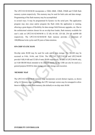 The LPC2141/42/44/46/48 incorporates a 32kB, 64kB, 128kB, 256kB and 512kB flash
memory system respectively. This memory may be used for both code and data storage.
Programming of the flash memory may be accomplished
in several ways. It may be programmed In System via the serial port. The application
program may also erase and/or program the flash while the application is running,
allowing a great degree of flexibility for data storage field firmware upgrades, etc. Due to
the architectural solution chosen for an on-chip boot loader, flash memory available for
user’s code on LPC2141/42/44/46/48 is 32 kB, 64 kB, 128 kB, 256 kB and500 kB
respectively. The LPC2141/42/44/46/48 flash memory provides a minimum of
100,000erase/write cycles and 20 years of data-retention.
ON-CHIP STATIC RAM
On-chip static RAM may be used for code and/or data storage. The SRAM may be
accessed as 8-bit, 16-bit, and 32-bit. The LPC2141, LPC2142/44 and LPC2146/48
provide 8 kB,16 kB and 32 kB of static RAM respectively. In case of LPC2146/48 only,
an 8 kB SRAM block intended to be utilized mainly by the USB can also be used as a
general purpose RAM for data storage and code storage and execution.
MEMORY MAP
The LPC2141/42/44/46/48 memory map incorporates several distinct regions, as shown
inFig 4.4 Memory map. In addition, the CPU interrupt vectors may be remapped to allow
them to reside in either flash memory (the default) or on-chip static RAM.
INTERRUPT CONTROLLER
 
