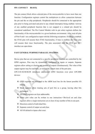 PIN CONNECT BLOCK
The pin connect block allows selected pins of the microcontroller to have more than one
function. Configuration registers control the multiplexers to allow connection between
the pin and the on chip peripherals. Peripherals should be connected to the appropriate
pins prior to being activated and prior to any related interrupt(s) being enabled. Activity
of any enabled peripheral function that is not mapped to a related pin should be
considered undefined. The Pin Control Module with its pin select registers defines the
functionality of the microcontroller in a given hardware environment. After reset all pins
of Port 0 and 1 are configured as input with the following exceptions: If debug is enabled,
the JTAG pins will assume their JTAG functionality; if trace is enabled, the Trace pins
will assume their trace functionality. The pins associated with the I2C0 and I2C1
interface are open drain.
FAST GENERAL PURPOSE PARALLEL I/O (GPIO)
Device pins that are not connected to a specific peripheral function are controlled by the
GPIO registers. Pins may be dynamically configured as inputs or outputs. Separate
registers allow setting or clearing any number of outputs simultaneously. The value of the
output register may be read back, as well as the current state of the port pins.
LPC2141/42/44/46/48 introduces accelerated GPIO functions over prior LPC2000
devices:
❖ GPIO registers are relocated to the ARM local bus for the fastest possible I/O
timing.
❖ Mask registers allow treating sets of port bits as a group, leaving other bits
unchanged.
❖ All GPIO registers are byte addressable.
❖ Entire port value can be written in one instruction.• Bit-level set and clear
registers allow a single instruction set or clear of any number of bits in one port.
❖ Direction control of individual bits.
❖ Separate control of output set and clear.
❖ All I/O default to inputs after reset.
 