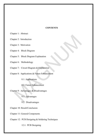 CONTENTS
Chapter 1: Abstract
Chapter 2: Introduction
Chapter 3: Motivation
Chapter 4: Block Diagram
Chapter 5: Block Diagram Explanation
Chapter 6: Methodology
Chapter 7: Circuit Diagram & Explanation
Chapter 8: Applications & Future Enhancement
8.1: Applications
8.2: Future Enhancement
Chapter 9: Advantages & Disadvantages
9.1: Advantages
9.2: Disadvantages
Chapter 10: Result/Conclusion
Chapter 11: General Components
Chapter 12: PCB Designing & Soldering Techniques
12.1: PCB Designing
 