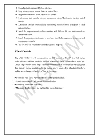 ❖ Compliant with standard I2C-bus interface.
❖ Easy to configure as master, slave, or master/slave.
❖ Programmable clocks allow versatile rate control.
❖ Bidirectional data transfer between masters and slaves Multi-master bus (no central
master).
❖ Arbitration between simultaneously transmitting masters without corruption of serial
data on the bus.
❖ Serial clock synchronization allows devices with different bit rates to communicate
via one serial bus.
❖ Serial clock synchronization can be used as a handshake mechanism to suspend and
resume serial transfer.
❖ The I2C-bus can be used for test and diagnostic purposes.
SPIserialI/Ocontroller
The LPC2141/42/44/46/48 each contains one SPI controller. The SPI is a full duplex
serial interface, designed to handle multiple masters and slaves connected to a given bus.
Only a single master and a single slave can communicate on the interface during a given
data transfer. During a data transfer the master always sends a byte of data to the slave,
and the slave always sends a bye of data to the master.
❖Compliant with Serial Peripheral Interface (SPI) specification.
❖Synchronous, Serial, Full Duplex, Communication.
❖Combined SPI master and slave.
❖Maximum data bit rate of one eighth of the input clock rate.
 