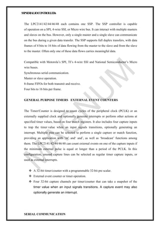 SSPSERIALI/OCONTROLLERs
The LPC2141/42/44/46/48 each contains one SSP. The SSP controller is capable
of operation on a SPI, 4-wire SSI, or Micro wire bus. It can interact with multiple masters
and slaves on the bus. However, only a single master and a single slave can communicate
on the bus during a given data transfer. The SSP supports full duplex transfers, with data
frames of 4 bits to 16 bits of data flowing from the master to the slave and from the slave
to the master. Often only one of these data flows carries meaningful data.
Compatible with Motorola’s SPI, TI’s 4-wire SSI and National Semiconductor’s Micro
wire buses.
Synchronous serial communication.
Master or slave operation.
8-frame FIFOs for both transmit and receive.
Four bits to 16 bits per frame.
GENERAL PURPOSE TIMERS EXTERNAL EVENT COUNTERS
The Timer/Counter is designed to count cycles of the peripheral clock (PCLK) or an
externally supplied clock and optionally generate interrupts or perform other actions at
specified timer values, based on four match registers. It also includes four capture inputs
to trap the timer value when an input signals transitions, optionally generating an
interrupt. Multiple pins can be selected to perform a single capture or match function,
providing an application with ‘or’ and‘ and’, as well as ‘broadcast’ functions among
them. The LPC2141/42/44/46/48 can count external events on one of the capture inputs if
the minimum external pulse is equal or longer than a period of the PCLK. In this
configuration, unused capture lines can be selected as regular timer capture inputs, or
used as external interrupts.
❖ A 32-bit timer/counter with a programmable 32-bit pre scalar.
❖ External event counter or timer operation.
❖ Four 32-bit capture channels per timer/counter that can take a snapshot of the
timer value when an input signals transitions. A capture event may also
optionally generate an interrupt.
SERIAL COMMUNICATION
 