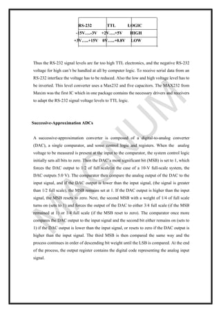 RS-232 TTL LOGIC
-15V….-3V +2V….+5V HIGH
+3V…..+15V 0V…..+0.8V LOW
Thus the RS-232 signal levels are far too high TTL electronics, and the negative RS-232
voltage for high can’t be handled at all by computer logic. To receive serial data from an
RS-232 interface the voltage has to be reduced. Also the low and high voltage level has to
be inverted. This level converter uses a Max232 and five capacitors. The MAX232 from
Maxim was the first IC which in one package contains the necessary drivers and receivers
to adapt the RS-232 signal voltage levels to TTL logic.
Successive-Approximation ADCs
A successive-approximation converter is composed of a digital-to-analog converter
(DAC), a single comparator, and some control logic and registers. When the analog
voltage to be measured is present at the input to the comparator, the system control logic
initially sets all bits to zero. Then the DAC’s most significant bit (MSB) is set to 1, which
forces the DAC output to 1/2 of full scale(in the case of a 10-V full-scale system, the
DAC outputs 5.0 V). The comparator then compare the analog output of the DAC to the
input signal, and if the DAC output is lower than the input signal, (the signal is greater
than 1/2 full scale), the MSB remains set at 1. If the DAC output is higher than the input
signal, the MSB resets to zero. Next, the second MSB with a weight of 1/4 of full scale
turns on (sets to 1) and forces the output of the DAC to either 3/4 full scale (if the MSB
remained at 1) or 1/4 full scale (if the MSB reset to zero). The comparator once more
compares the DAC output to the input signal and the second bit either remains on (sets to
1) if the DAC output is lower than the input signal, or resets to zero if the DAC output is
higher than the input signal. The third MSB is then compared the same way and the
process continues in order of descending bit weight until the LSB is compared. At the end
of the process, the output register contains the digital code representing the analog input
signal.
 