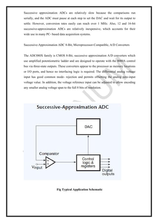 Successive approximation ADCs are relatively slow because the comparisons run
serially, and the ADC must pause at each step to set the DAC and wait for its output to
settle. However, conversion rates easily can reach over 1 MHz. Also, 12 and 16-bit
successive-approximation ADCs are relatively inexpensive, which accounts for their
wide use in many PC- based data acquisition systems.
Successive-Approximation ADC 8-Bit, Microprocessor-Compatible, A/D Converters
The ADC080X family is CMOS 8-Bit, successive approximation A/D converters which
use amplified potentiometric ladder and are designed to operate with the 8080A control
bus via three-state outputs. These converters appear to the processor as memory locations
or I/O ports, and hence no interfacing logic is required. The differential analog voltage
input has good common mode- rejection and permits offsetting the analog zero-input
voltage value. In addition, the voltage reference input can be adjusted to allow encoding
any smaller analog voltage span to the full 8 bits of resolution.
Fig Typical Application Schematic
 