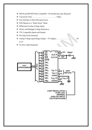 ❖ 80C48 and 80C80/85 Bus Compatible - No Interfacing Logic Required
❖ Conversion Time . . . . . . . . . . . . . . . . . . . . . . . . . . <100μs
❖ Easy Interface to Most Microprocessors
❖ Will Operate in a “Stand Alone” Mode
❖ Differential Analog Voltage Inputs
❖ Works with Bandgap Voltage References
❖ TTL Compatible Inputs and Outputs
❖ On-Chip Clock Generator
❖ Analog Voltage Input Range (Single + 5V Supply) . . . . . . . . . . . . . . . . . . . . . . 0V
to 5V
❖ No Zero-Adjust Required
 