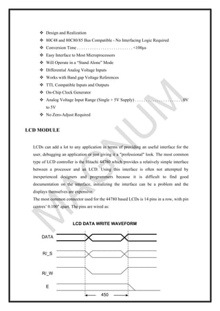 ❖ Design and Realization
❖ 80C48 and 80C80/85 Bus Compatible - No Interfacing Logic Required
❖ Conversion Time . . . . . . . . . . . . . . . . . . . . . . . . . . <100μs
❖ Easy Interface to Most Microprocessors
❖ Will Operate in a “Stand Alone” Mode
❖ Differential Analog Voltage Inputs
❖ Works with Band gap Voltage References
❖ TTL Compatible Inputs and Outputs
❖ On-Chip Clock Generator
❖ Analog Voltage Input Range (Single + 5V Supply) . . . . . . . . . . . . . . . . . . . . . . 0V
to 5V
❖ No Zero-Adjust Required
LCD MODULE
LCDs can add a lot to any application in terms of providing an useful interface for the
user, debugging an application or just giving it a "professional" look. The most common
type of LCD controller is the Hitachi 44780 which provides a relatively simple interface
between a processor and an LCD. Using this interface is often not attempted by
inexperienced designers and programmers because it is difficult to find good
documentation on the interface, initializing the interface can be a problem and the
displays themselves are expensive.
The most common connector used for the 44780 based LCDs is 14 pins in a row, with pin
centres’ 0.100" apart. The pins are wired as:
DATA
R/_S
R/_W
E
450
nSec
LCD DATA WRITE WAVEFORM
 