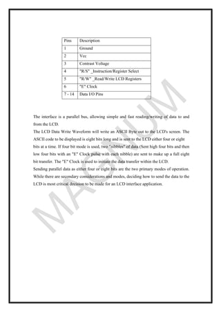 Pins Description
1 Ground
2 Vcc
3 Contrast Voltage
4 "R/S" _Instruction/Register Select
5 "R/W" _Read/Write LCD Registers
6 "E" Clock
7 - 14 Data I/O Pins
The interface is a parallel bus, allowing simple and fast reading/writing of data to and
from the LCD.
The LCD Data Write Waveform will write an ASCII Byte out to the LCD's screen. The
ASCII code to be displayed is eight bits long and is sent to the LCD either four or eight
bits at a time. If four bit mode is used, two "nibbles" of data (Sent high four bits and then
low four bits with an "E" Clock pulse with each nibble) are sent to make up a full eight
bit transfer. The "E" Clock is used to initiate the data transfer within the LCD.
Sending parallel data as either four or eight bits are the two primary modes of operation.
While there are secondary considerations and modes, deciding how to send the data to the
LCD is most critical decision to be made for an LCD interface application.
 