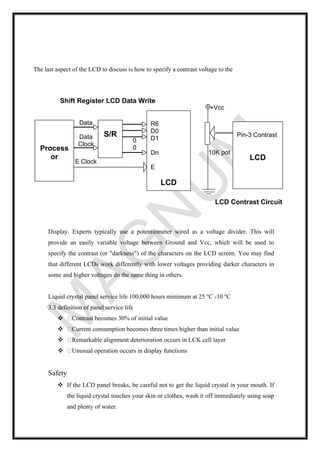 The last aspect of the LCD to discuss is how to specify a contrast voltage to the
Display. Experts typically use a potentiometer wired as a voltage divider. This will
provide an easily variable voltage between Ground and Vcc, which will be used to
specify the contrast (or "darkness") of the characters on the LCD screen. You may find
that different LCDs work differently with lower voltages providing darker characters in
some and higher voltages do the same thing in others.
Liquid crystal panel service life 100,000 hours minimum at 25 o
C -10 o
C
3.3 definition of panel service life
❖ Contrast becomes 30% of initial value
❖ Current consumption becomes three times higher than initial value
❖ Remarkable alignment deterioration occurs in LCK cell layer
❖ Unusual operation occurs in display functions
Safety
❖ If the LCD panel breaks, be careful not to get the liquid crystal in your mouth. If
the liquid crystal touches your skin or clothes, wash it off immediately using soap
and plenty of water.
LCD Contrast Circuit
+Vcc
Pin-3 Contrast
LCD
10K pot
Shift Register LCD Data Write
R6
D0
D1
Dn
E
LCD
E Clock
S/R
Process
or
Data
Data
Clock
0
0
 